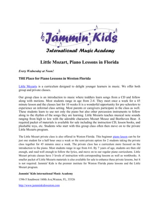 Little Mozart, Piano Lessons in Florida
Every Wednesday at Noon!

THE Place for Piano Lessons in Weston Florida

Little Mozarts is a curriculum designed to delight younger learners in music. We offer both
group and private classes.

Our group class is an introduction to music where toddlers learn songs from a CD and follow
along with motions. Most students range in age from 2-4. They meet once a week for a 45
minute lesson and the classes last for 10 weeks It is a wonderful opportunity for pre-schoolers to
experience an informal class setting. Most parents or caregivers participate in the class as well.
These students learn to use not only the piano but also other percussion instruments to follow
along to the rhythm of the songs they are learning. Little Mozarts teaches musical note sounds
ranging from high to low with the adorable characters Mozart Mouse and Beethoven Bear. A
required packet of materials is available for sale including the instruction CD, lesson books, and
plushable toys, etc. Students who start with this group class often then move on to the private
Little Mozarts program.

The Little Mozart private class is also offered in Weston Florida. This beginner piano lesson can be for
just one student for a half hour once a week or the semi-private option for 2 students taking the private
class together for 45 minutes once a week. The private class has a curriculum more focused on the
introduction to the piano. Most students range in age from 4-6. By 7 years of age, students are then old
enough, and read well enough to follow the lyrics, and move on to our regular piano curriculums. Little
Mozart private classes have 3 levels of instruction with corresponding lessons as well as workbooks. A
smaller packet of Little Mozarts materials is also available for sale to enhance these private lessons, but it
is not required. Jammin' Kids is the premier institute for Weston Florida piano lessons and the Little
Mozart program.

Jammin’ Kids international Music Academy

1396-5 Southwest 160th Ave,Weston, FL, 33326

http://www.jamminkidsweston.com
 