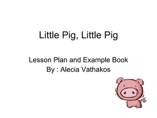 Little Pig, Little Pig Lesson Plan and Example Book By : Alecia Vathakos 