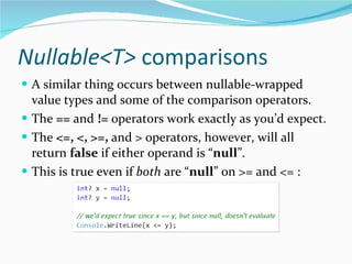 Nullable<T>  comparisons A similar thing occurs between nullable-wrapped value types and some of the comparison operators. The  ==  and  !=  operators work exactly as you’d expect. The  <=, <, >=,  and > operators, however, will all return  false  if either operand is “ null ”. This is true even if  both  are “ null ” on >= and <= : 