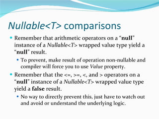 Nullable<T>  comparisons Remember that arithmetic operators on a “ null ” instance of a  Nullable<T>  wrapped value type yield a “ null ” result. To prevent, make result of operation non-nullable and compiler will force you to use  Value  property. Remember that the <=, >=, <, and > operators on a “ null ” instance of a  Nullable<T>   wrapped value type yield a  false  result. No way to directly prevent this, just have to watch out and avoid or understand the underlying logic. 