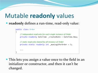 Mutable  readonly  values readonly  defines a run-time, read-only value: This lets you assign a value once to the field in an initializer or constructor, and then it can’t be changed. For value types, this works much as you’d expect. 
