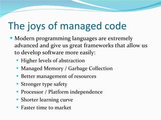 The joys of managed code Modern programming languages are extremely advanced and give us great frameworks that allow us to develop software more easily: Higher levels of abstraction Managed Memory / Garbage Collection Better management of resources Stronger type safety Processor / Platform independence Shorter learning curve Faster time to market 