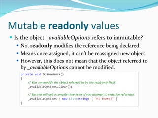 Mutable  readonly  values Is the object  _availableOptions  refers to immutable?  No,  readonly  modifies the reference being declared. Means once assigned, it can’t be reassigned new object. However, this does not mean that the object referred to by  _availableOptions  cannot be modified. 