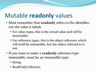 Mutable  readonly  values Must remember that  readonly  refers to the identifier, not the value it labels. For value types, this is the actual value and will be immutable. For reference types, this is the object reference which will itself be immutable, but the object referred to is not. If you want to make a  readonly  reference type immutable, must be an immutable type: String ReadOnlyCollection 
