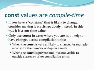 const  values are  compile-time If you have a “constant” that is likely to change, consider making it  static readonly  instead, in this way it is a run-time value. Only use  const  in cases where you are not likely to have changes across compilation units: When the  const  is very unlikely to change, for example a const for the number of days in a week. When the  const  is private and thus not visible to outside classes or other compilation units. 
