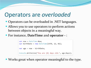 Operators are  overloaded Operators can be overloaded in .NET languages. Allows you to use operators to perform actions between objects in a meaningful way. For instance,  DateTime  and  operator -  : Works great when operator meaningful to the type. 