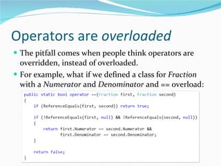 Operators are  overloaded The pitfall comes when people think operators are overridden, instead of overloaded. For example, what if we defined a class for  Fraction  with a  Numerator  and  Denominator  and == overload: 