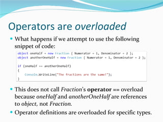Operators are  overloaded What happens if we attempt to use the following snippet of code: This does not call  Fraction ’s  operator ==  overload because  oneHalf  and  anotherOneHalf  are references to  object,  not  Fraction. Operator definitions are overloaded for specific types. 