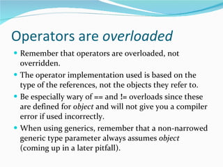 Operators are  overloaded Remember that operators are overloaded, not overridden. The operator implementation used is based on the type of the references, not the objects they refer to. Be especially wary of  ==  and  !=  overloads since these are defined for  object  and will not give you a compiler error if used incorrectly. When using generics, remember that a non-narrowed generic type parameter always assumes  object  (coming up in a later pitfall). 