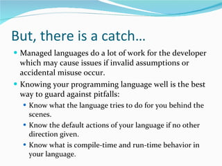 But, there is a catch… Managed languages do a lot of work for the developer which may cause issues if invalid assumptions or accidental misuse occur. Knowing your programming language well is the best way to guard against pitfalls: Know what the language tries to do for you behind the scenes. Know the default actions of your language if no other direction given. Know what is compile-time and run-time behavior in your language. 