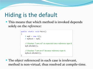 Hiding is the default This means that which method is invoked depends solely on the  reference: The  object  referenced in each case is irrelevant, method is non-virtual, thus resolved at compile-time. 