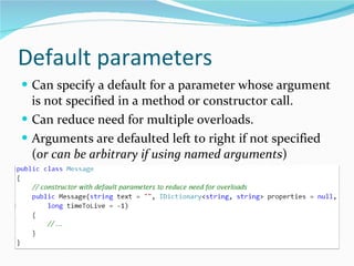 Default parameters Can specify a default for a parameter whose argument is not specified in a method or constructor call. Can reduce need for multiple overloads. Arguments are defaulted left to right if not specified ( or can be arbitrary if using named arguments ) 