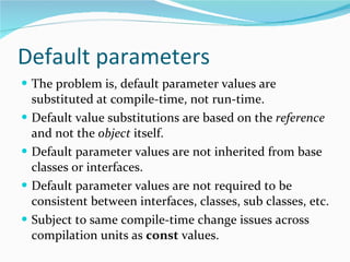 Default parameters The problem is, default parameter values are substituted at compile-time, not run-time. Default value substitutions are based on the  reference  and not the  object  itself. Default parameter values are not inherited from base classes or interfaces. Default parameter values are not required to be consistent between interfaces, classes, sub classes, etc. Subject to same compile-time change issues across compilation units as  const  values. 