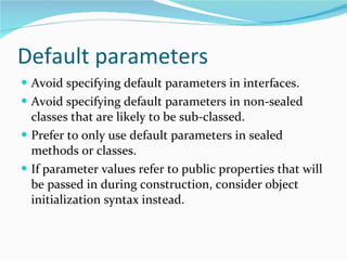 Default parameters Avoid specifying default parameters in interfaces. Avoid specifying default parameters in non-sealed classes that are likely to be sub-classed. Prefer to only use default parameters in sealed methods or classes. If parameter values refer to public properties that will be passed in during construction, consider object initialization syntax instead. 