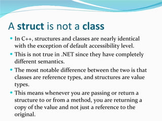 A  struct  is not a  class In C++, structures   and classes   are nearly identical with the exception of default accessibility level. This is not true in .NET since they have completely different semantics. The most notable difference between the two is that classes are reference types, and structures are value types. This means whenever you are passing or return a structure to or from a method, you are returning a copy of the value and not just a reference to the original. 