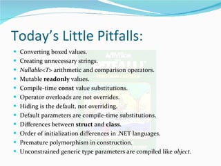 Today’s Little Pitfalls: Converting boxed values. Creating unnecessary strings. Nullable<T>  arithmetic and comparison operators. Mutable  readonly  values. Compile-time  const  value substitutions. Operator overloads are not overrides. Hiding is the default, not overriding. Default parameters are compile-time substitutions. Differences between  struct  and  class . Order of initialization differences in .NET languages. Premature polymorphism in construction. Unconstrained generic type parameters are compiled like  object . 