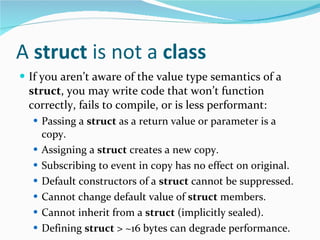 A  struct  is not a  class If you aren’t aware of the value type semantics of a  struct , you may write code that won’t function correctly, fails to compile, or is less performant: Passing a  struct  as a return value or parameter is a copy. Assigning a  struct  creates a new copy. Subscribing to event in copy has no effect on original. Default constructors of a  struct  cannot be suppressed. Cannot change default value of  struct  members. Cannot inherit from a  struct  (implicitly sealed). Defining  struct  > ~16 bytes can degrade performance. 