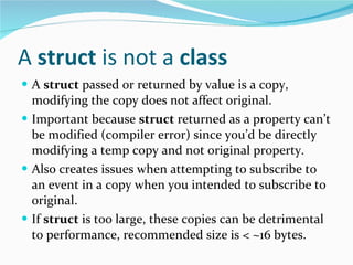 A  struct  is not a  class A  struct  passed or returned by value is a copy, modifying the copy does not affect original. Important because  struct  returned as a property can’t be modified (compiler error) since you’d be directly modifying a temp copy and not original property. Also creates issues when attempting to subscribe to an event in a copy when you intended to subscribe to original. If  struct  is too large, these copies can be detrimental to performance, recommended size is < ~16 bytes. 