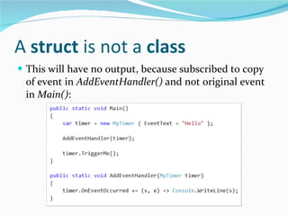 A  struct  is not a  class This will have no output, because subscribed to copy of event in  AddEventHandler()  and not original event in  Main() : 