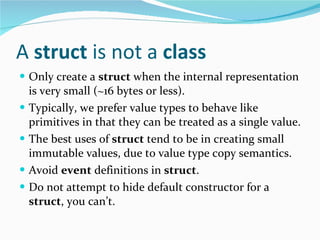 A  struct  is not a  class Only create a  struct  when the internal representation is very small (~16 bytes or less). Typically, we prefer value types to behave like primitives in that they can be treated as a single value. The best uses of  struct  tend to be in creating small immutable values, due to value type copy semantics. Avoid  event  definitions in  struct . Do not attempt to hide default constructor for a  struct , you can’t. 