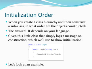 Initialization Order When you create a class hierarchy and then construct a sub-class, in what order are the objects constructed? The answer?  It depends on your language… Given this little class that simply logs a message on construction, which we’ll use to show initialization: Let’s look at an example. 
