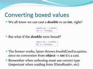 Converting boxed values We all know we can cast a  double  to an  int , right? But what if the  double  were boxed? The former works, latter throws  InvalidCastException, since  no conversion from  object -> int   it’s a cast . Remember when unboxing must use correct type (important when reading from  IDataReader , etc) 