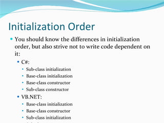 Initialization Order You should know the differences in initialization order, but also strive not to write code dependent on it: C#: Sub-class initialization Base-class initialization Base-class constructor Sub-class constructor VB.NET: Base-class initialization Base-class constructor Sub-class initialization Sub-class constructor 