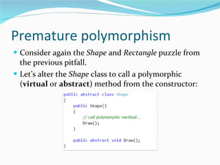 Premature polymorphism Consider again the  Shape  and  Rectangle  puzzle from the previous pitfall.  Let’s alter the  Shape  class to call a polymorphic ( virtual  or  abstract ) method from the constructor: 