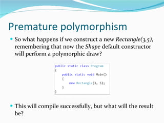 Premature polymorphism So what happens if we construct a new  Rectangle(3,5) , remembering that now the  Shape  default constructor will perform a polymorphic draw? This will compile successfully, but what will the result be? 