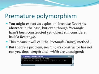 Premature polymorphism You might expect an explosion, because  Draw()  is  abstract  in the base, but even though  Rectangle  hasn’t been constructed yet, object still considers itself a  Rectangle . This means it will call the  Rectangle.Draw()  method.  But there’s a problem,  Rectangle’s  constructor has not run yet, thus  _length  and  _width  are unassigned: 