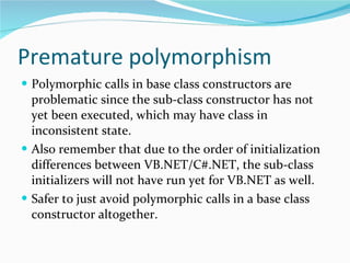 Premature polymorphism Polymorphic calls in base class constructors are problematic since the sub-class constructor has not yet been executed, which may have class in inconsistent state. Also remember that due to the order of initialization differences between VB.NET/C#.NET, the sub-class initializers will not have run yet for VB.NET as well. Safer to just avoid polymorphic calls in a base class constructor altogether. 