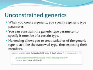 Unconstrained generics When you create a generic, you specify a generic type parameter. You can constrain the generic type parameter to specify it must be of a certain type. Narrowing allows you to treat variables of the generic type to act like the narrowed type, thus exposing their members. 