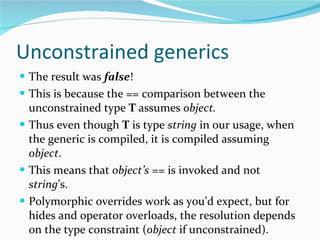 Unconstrained generics The result was  false ! This is because the == comparison between the unconstrained type  T  assumes  object. Thus even though  T  is type  string  in our usage, when the generic is compiled, it is compiled assuming  object . This means that  object’s  == is invoked and not  string ’s. Polymorphic overrides work as you’d expect, but for hides and operator overloads, the resolution depends on the type constraint ( object  if unconstrained). 