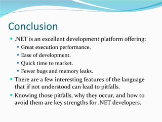 Conclusion .NET is an excellent development platform offering: Great execution performance. Ease of development. Quick time to market. Fewer bugs and memory leaks. There are a few interesting features of the language that if not understood can lead to pitfalls. Knowing those pitfalls, why they occur, and how to avoid them are key strengths for .NET developers. 