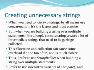 Creating unnecessary strings When you need to join two strings, by all means use concatenation, it’s the fastest and most concise. But, when you are building a string over multiple statements (like a loop), concatenating creates a lot of intermediate strings that need to be garbage collected. This allocation and collection can cause some overhead if done too often, and is much slower. Thus, Prefer to use  StringBuilder  when building a string over multiple statements. Prefer to use insensitive variants of  Compare()  and  Equals()  instead of  ToUpper()/ToLower()  compares. 