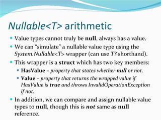 Nullable<T>  arithmetic Value types cannot truly be  null , always has a value. We can “simulate” a nullable value type using the  System.Nullable<T>  wrapper (can use  T?  shorthand). This wrapper is a  struct  which has two key members: HasValue  –  property that states whether  null  or not. Value  – property that returns the wrapped value if HasValue is  true  and throws InvalidOperationException if not. In addition, we can compare and assign nullable value types to  null , though this is  not  same as  null  reference. 