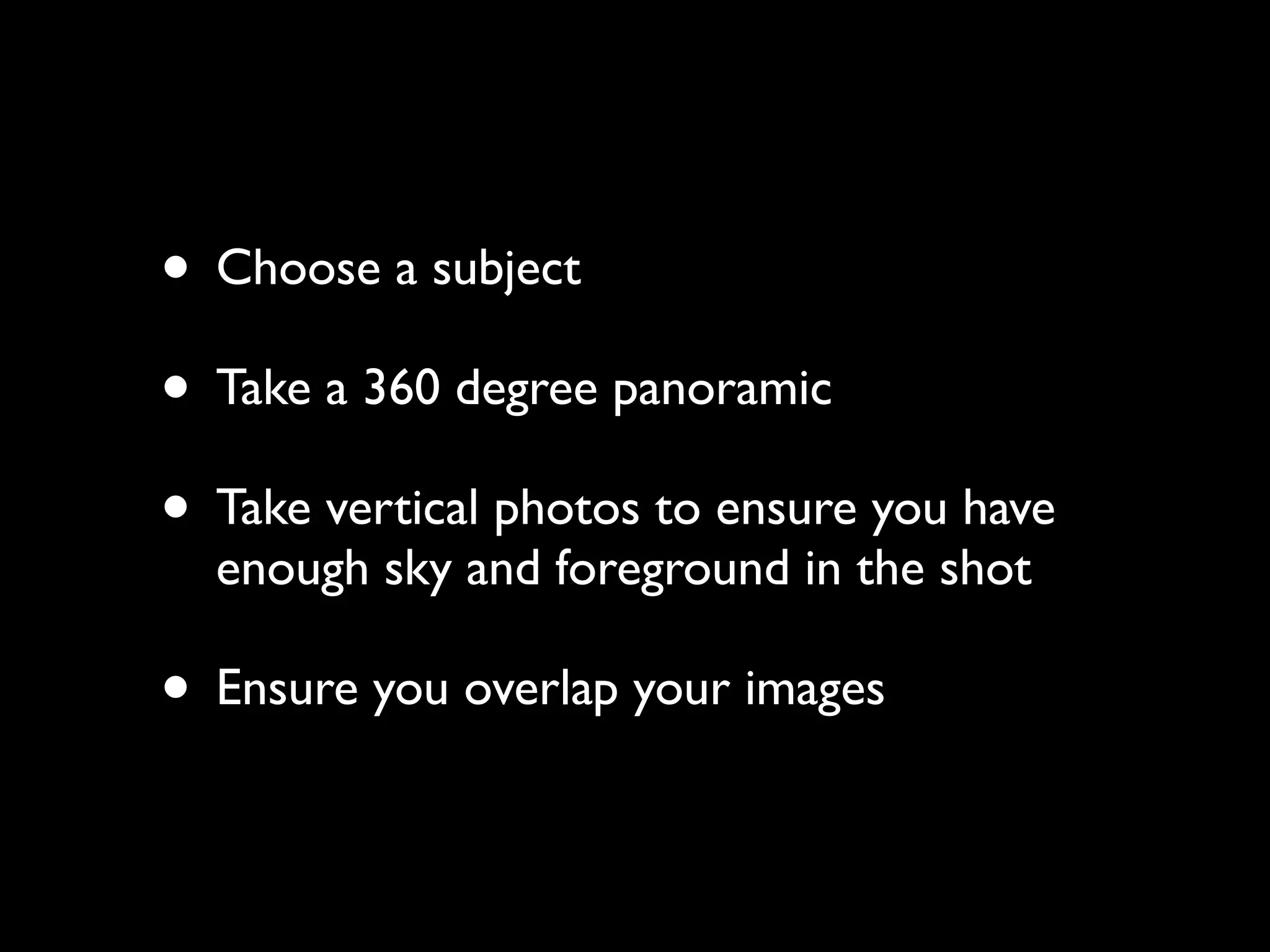 • Choose a subject
• Take a 360 degree panoramic
• Take vertical photos to ensure you have
enough sky and foreground in the shot
• Ensure you overlap your images