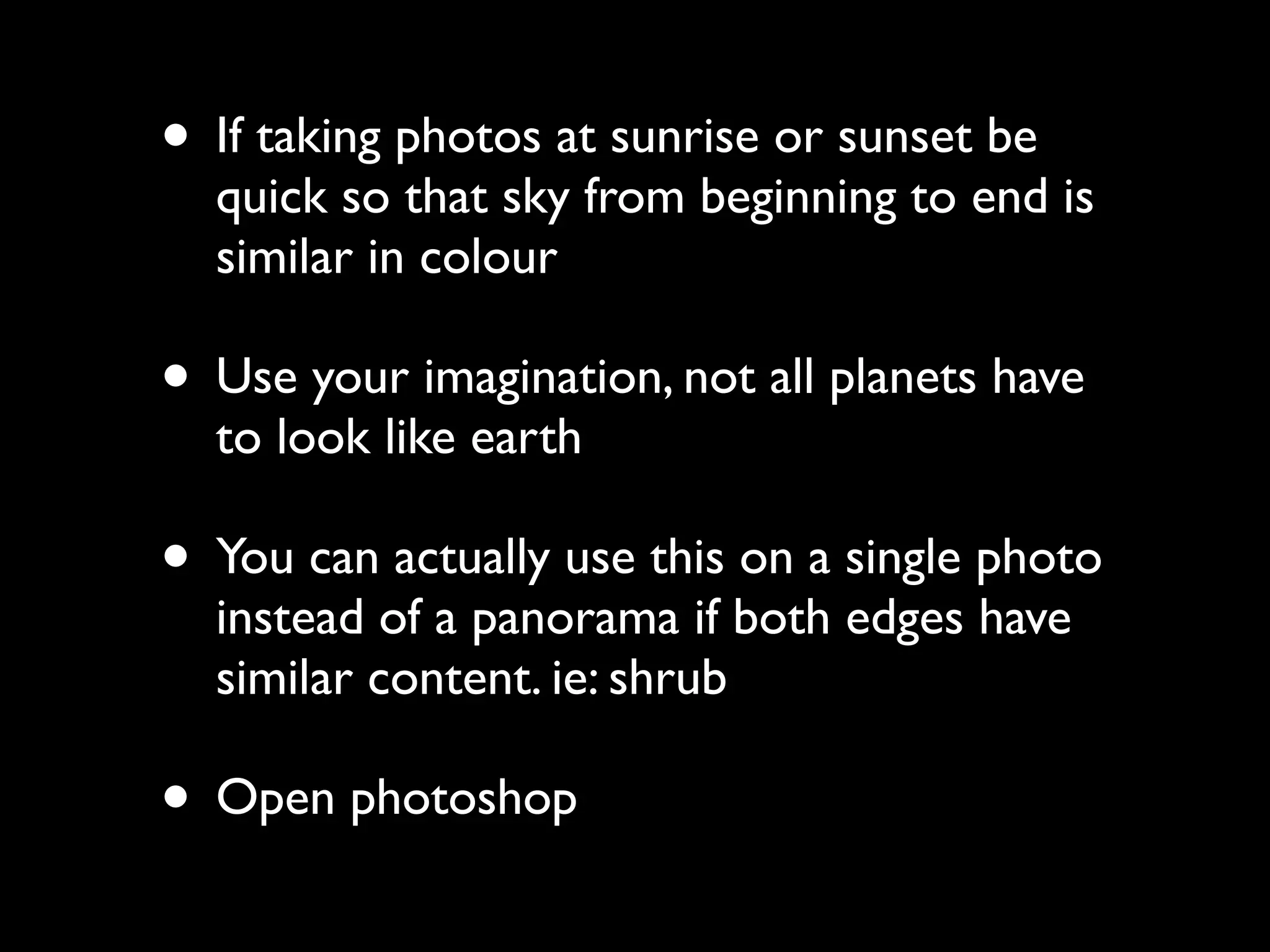• If taking photos at sunrise or sunset be
quick so that sky from beginning to end is
similar in colour
• Use your imagination, not all planets have
to look like earth
• You can actually use this on a single photo
instead of a panorama if both edges have
similar content. ie: shrub
• Open photoshop
