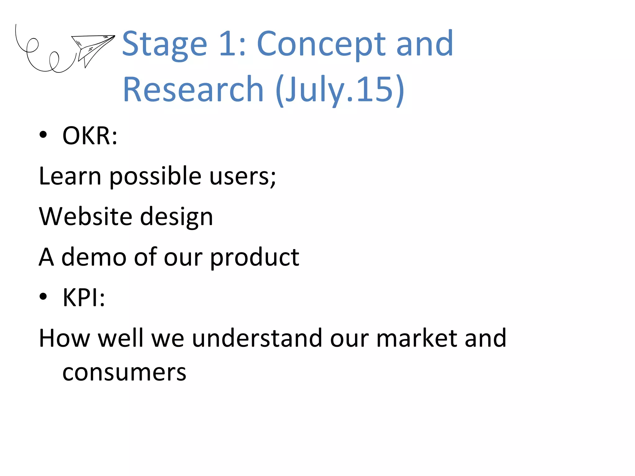 Stage	1:	Concept	and	
Research	(July.15)
•  OKR:	
Learn	possible	users;		
Website	design	
A	demo	of	our	product	
•  KPI:		
How	well	we	understand	our	market	and	
consumers
 