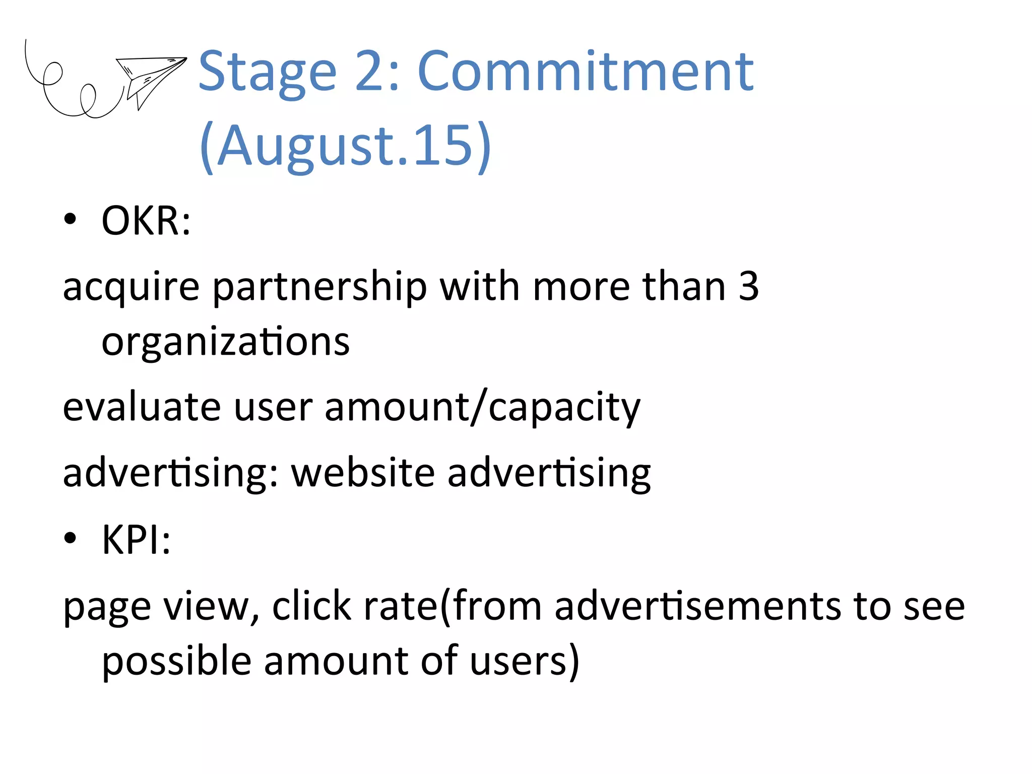 Stage	2:	Commitment	
(August.15)
•  OKR:		
acquire	partnership	with	more	than	3	
organizaRons	
evaluate	user	amount/capacity	
adverRsing:	website	adverRsing	
•  KPI:		
page	view,	click	rate(from	adverRsements	to	see	
possible	amount	of	users)
 