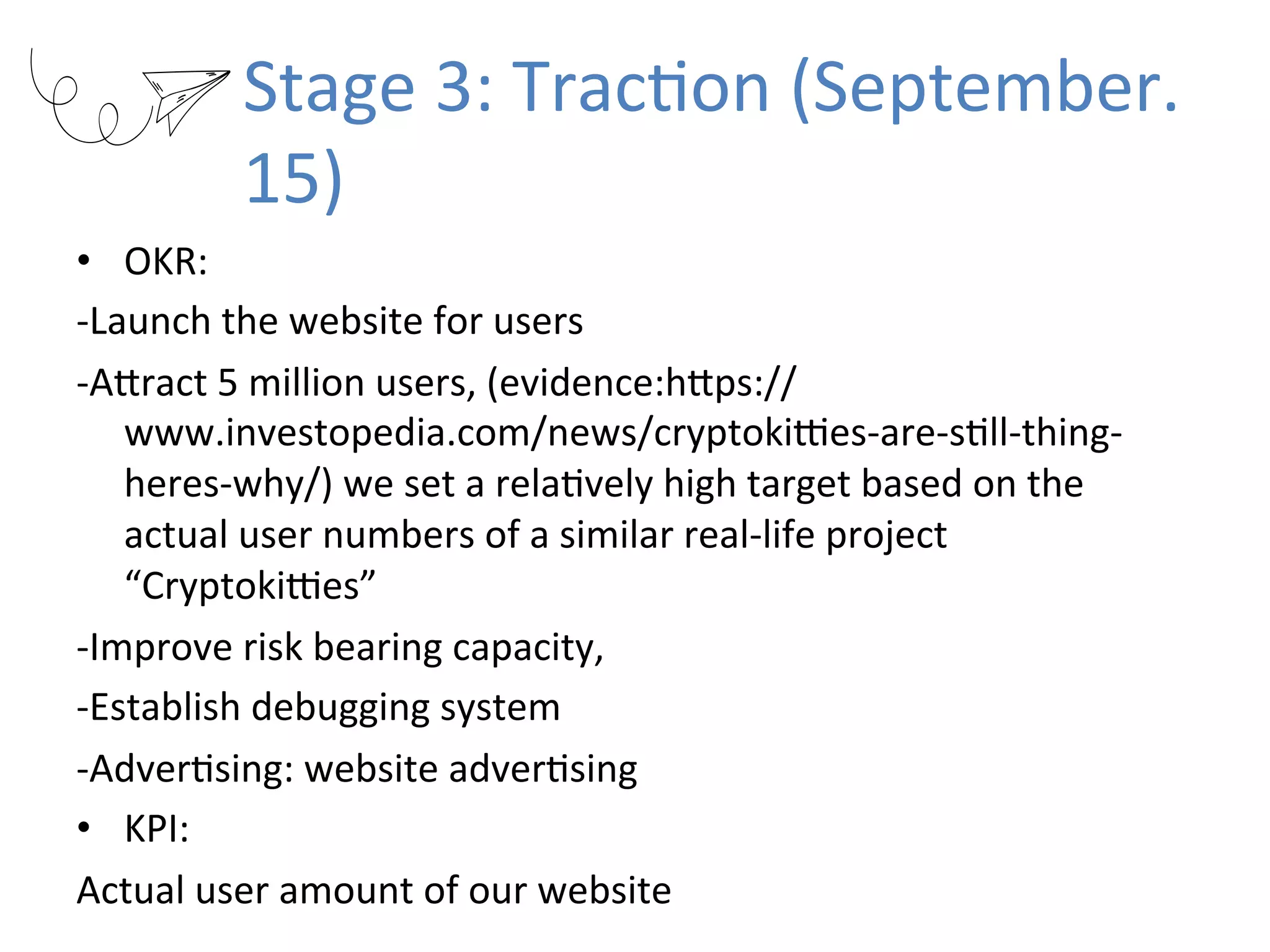 Stage	3:	TracRon	(September.
15)
•  OKR:		
-Launch	the	website	for	users	
-AKract	5	million	users,	(evidence:hKps://
www.investopedia.com/news/cryptokiUes-are-sRll-thing-
heres-why/)	we	set	a	relaRvely	high	target	based	on	the	
actual	user	numbers	of	a	similar	real-life	project	
“CryptokiUes”	
-Improve	risk	bearing	capacity,		
-Establish	debugging	system	
-AdverRsing:	website	adverRsing	
•  KPI:		
Actual	user	amount	of	our	website	
 
