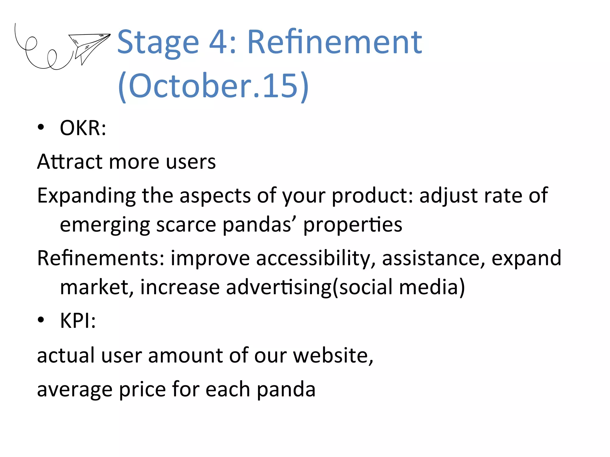 Stage	4:	Reﬁnement	
(October.15)
•  OKR:		
AKract	more	users	
Expanding	the	aspects	of	your	product:	adjust	rate	of	
emerging	scarce	pandas’	properRes	
Reﬁnements:	improve	accessibility,	assistance,	expand	
market,	increase	adverRsing(social	media)	
•  KPI:		
actual	user	amount	of	our	website,		
average	price	for	each	panda	
 