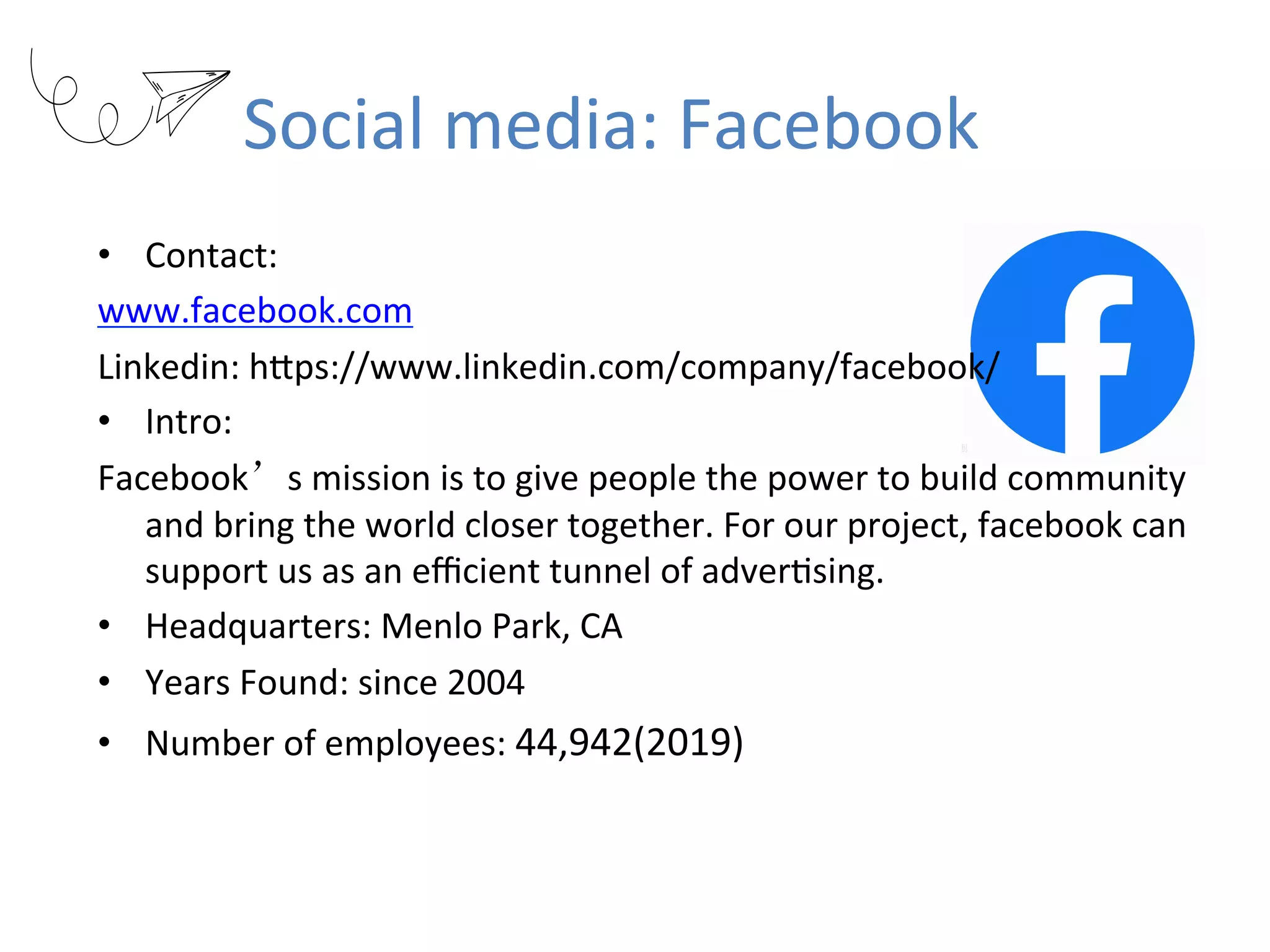 Social	media:	Facebook
•  Contact:		
www.facebook.com	
Linkedin:	hKps://www.linkedin.com/company/facebook/	
•  Intro:		
Facebook’s	mission	is	to	give	people	the	power	to	build	community	
and	bring	the	world	closer	together.	For	our	project,	facebook	can	
support	us	as	an	eﬃcient	tunnel	of	adverRsing.
•  Headquarters:	Menlo	Park,	CA	
•  Years	Found:	since	2004	
•  Number	of	employees:	44,942(2019)
 
