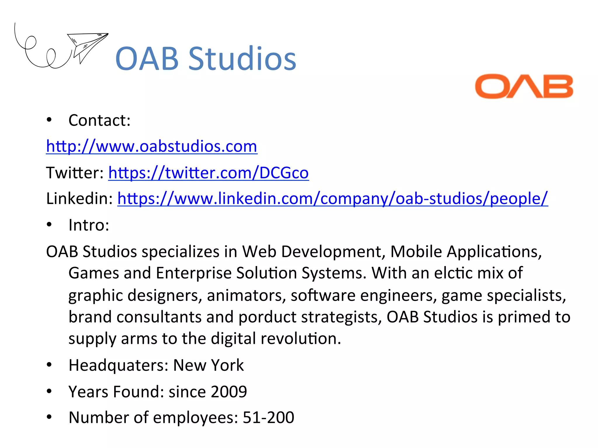 OAB	Studios
•  Contact:		
hKp://www.oabstudios.com	
TwiKer:	hKps://twiKer.com/DCGco	
Linkedin:	hKps://www.linkedin.com/company/oab-studios/people/	
•  Intro:		
OAB	Studios	specializes	in	Web	Development,	Mobile	ApplicaRons,	
Games	and	Enterprise	SoluRon	Systems.	With	an	elcRc	mix	of	
graphic	designers,	animators,	sopware	engineers,	game	specialists,	
brand	consultants	and	porduct	strategists,	OAB	Studios	is	primed	to	
supply	arms	to	the	digital	revoluRon.	
•  Headquaters:	New	York	
•  Years	Found:	since	2009	
•  Number	of	employees:	51-200	
 