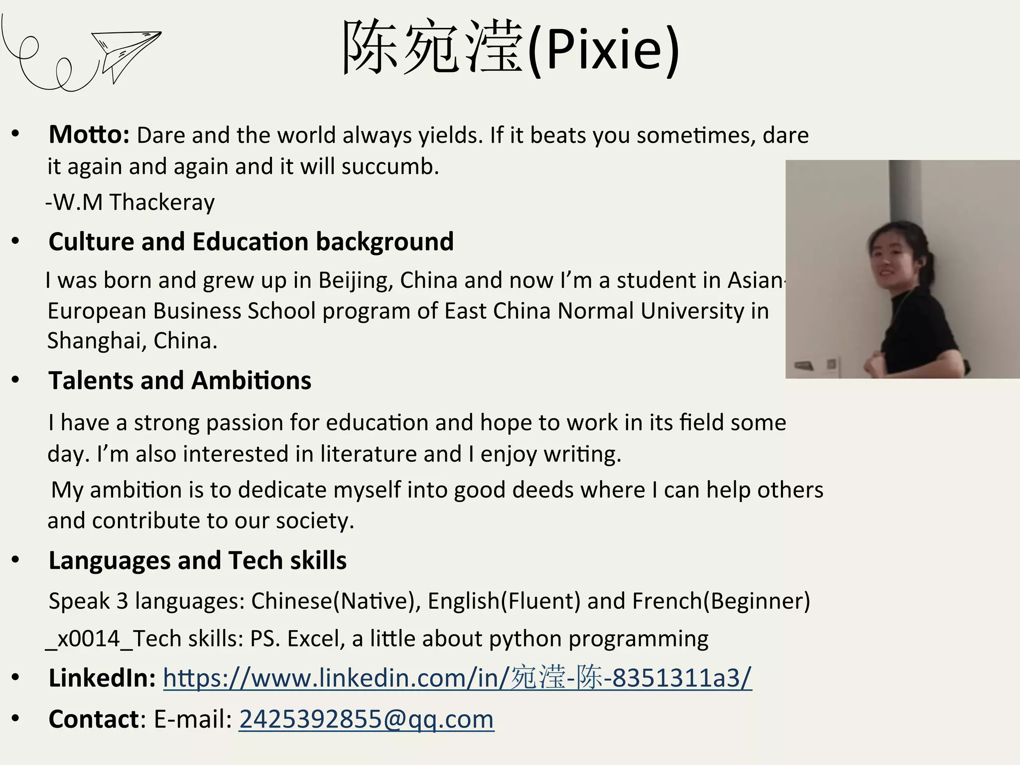 陈宛滢(Pixie)	
•  MoEo:	Dare	and	the	world	always	yields.	If	it	beats	you	someRmes,	dare	
it	again	and	again	and	it	will	succumb.	
						-W.M	Thackeray	
•  Culture	and	EducaHon	background		
						I	was	born	and	grew	up	in	Beijing,	China	and	now	I’m	a	student	in	Asian-
European	Business	School	program	of	East	China	Normal	University	in	
Shanghai,	China.		
•  Talents	and	AmbiHons		
						I	have	a	strong	passion	for	educaRon	and	hope	to	work	in	its	ﬁeld	some	
day.	I’m	also	interested	in	literature	and	I	enjoy	wriRng.		
							My	ambiRon	is	to	dedicate	myself	into	good	deeds	where	I	can	help	others	
and	contribute	to	our	society.		
•  Languages	and	Tech	skills	
						Speak	3	languages:	Chinese(NaRve),	English(Fluent)	and	French(Beginner)	
						_x0014_Tech	skills:	PS.	Excel,	a	liKle	about	python	programming	
•  LinkedIn:	hKps://www.linkedin.com/in/宛滢-陈-8351311a3/	
•  Contact:	E-mail:	2425392855@qq.com	
 