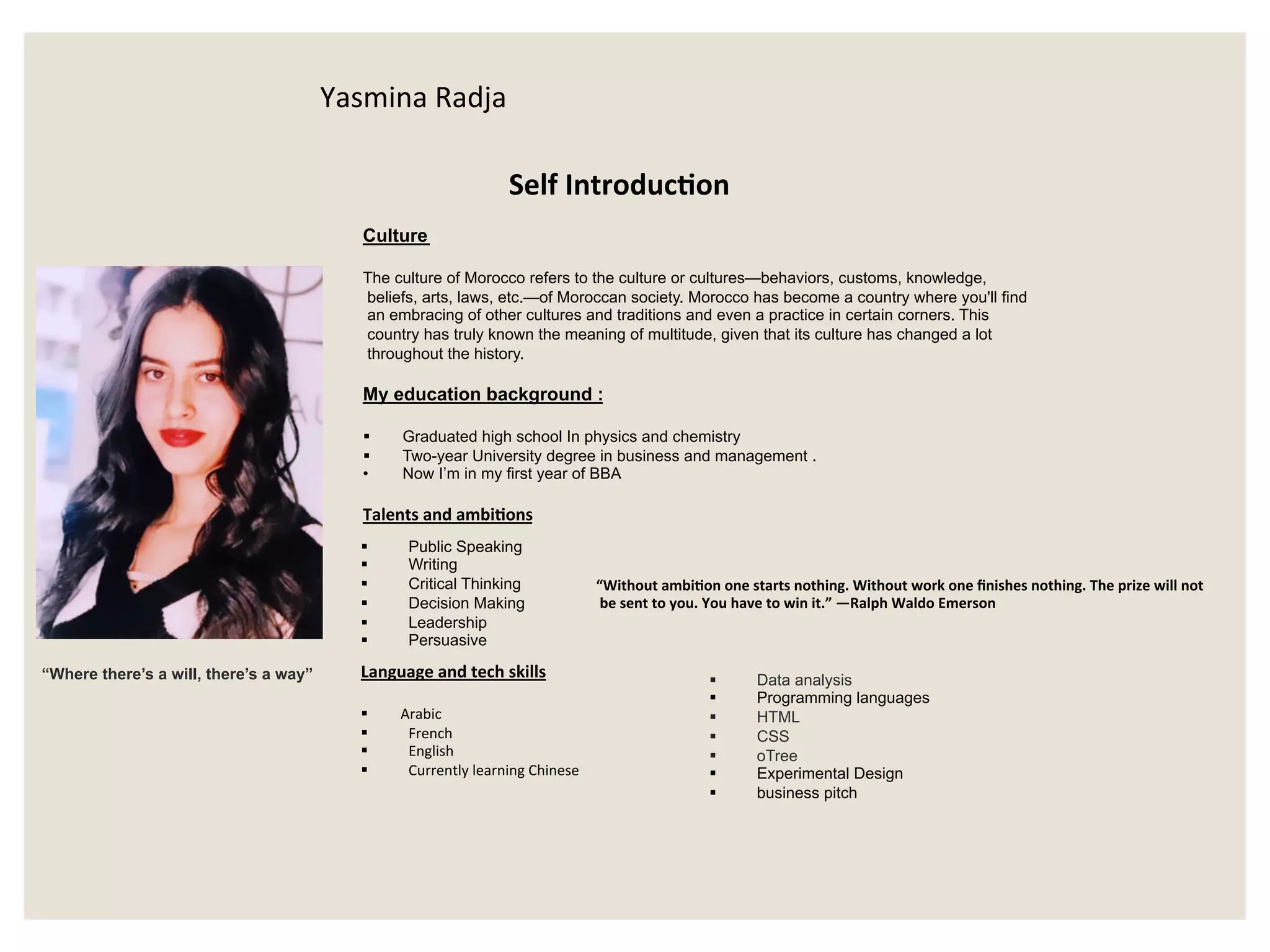 “Where there’s a will, there’s a way”
Culture
The culture of Morocco refers to the culture or cultures—behaviors, customs, knowledge,
beliefs, arts, laws, etc.—of Moroccan society. Morocco has become a country where you'll find
an embracing of other cultures and traditions and even a practice in certain corners. This
country has truly known the meaning of multitude, given that its culture has changed a lot
throughout the history.
My education background :
§  Graduated high school In physics and chemistry
§  Two-year University degree in business and management .
•  Now I’m in my first year of BBA
Talents	and	ambiHons
§  Public Speaking
§  Writing
§  Critical Thinking
§  Decision Making
§  Leadership
§  Persuasive
“Without	ambiHon	one	starts	nothing.	Without	work	one	ﬁnishes	nothing.	The	prize	will	not
	be	sent	to	you.	You	have	to	win	it.”	—Ralph	Waldo	Emerson	
Language	and	tech	skills	
	
§  Arabic		
§  French		
§  English	
§  Currently	learning	Chinese			
§  Data analysis
§  Programming languages
§  HTML
§  CSS
§  oTree
§  Experimental Design
§  business pitch
Self	IntroducHon			
Yasmina	Radja
 