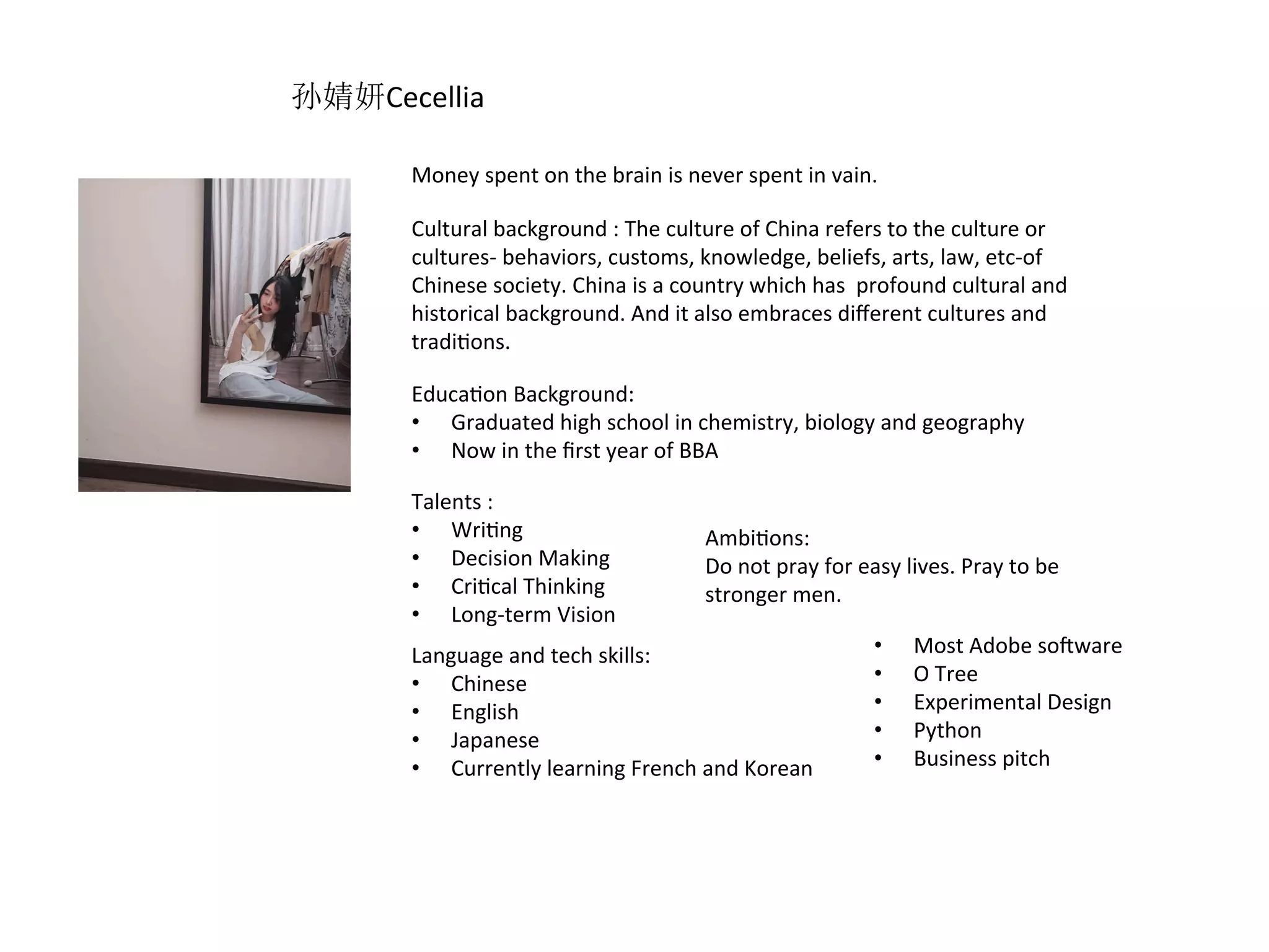 Money	spent	on	the	brain	is	never	spent	in	vain.	
Cultural	background	:	The	culture	of	China	refers	to	the	culture	or	
cultures-	behaviors,	customs,	knowledge,	beliefs,	arts,	law,	etc-of	
Chinese	society.	China	is	a	country	which	has		profound	cultural	and	
historical	background.	And	it	also	embraces	diﬀerent	cultures	and	
tradiRons.	
EducaRon	Background:		
•  Graduated	high	school	in	chemistry,	biology	and	geography	
•  Now	in	the	ﬁrst	year	of	BBA		
Talents	:	
•  WriRng	
•  Decision	Making	
•  CriRcal	Thinking	
•  Long-term	Vision	
AmbiRons:	
Do	not	pray	for	easy	lives.	Pray	to	be	
stronger	men.		
Language	and	tech	skills:	
•  Chinese	
•  English		
•  Japanese	
•  Currently	learning	French	and	Korean		
•  Most	Adobe	sopware	
•  O	Tree	
•  Experimental	Design	
•  Python	
•  Business	pitch	
孙婧妍Cecellia
 