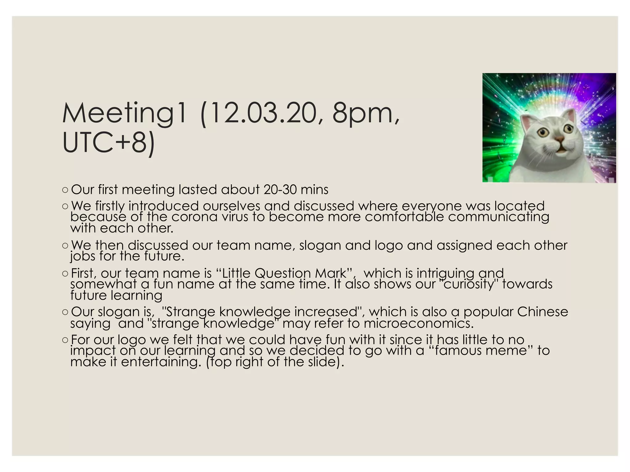 Meeting1 (12.03.20, 8pm,
UTC+8)
◦ Our first meeting lasted about 20-30 mins
◦ We firstly introduced ourselves and discussed where everyone was located
because of the corona virus to become more comfortable communicating
with each other.
◦ We then discussed our team name, slogan and logo and assigned each other
jobs for the future.
◦ First, our team name is “Little Question Mark”,  which is intriguing and
somewhat a fun name at the same time. It also shows our "curiosity" towards
future learning
◦ Our slogan is,  "Strange knowledge increased", which is also a popular Chinese
saying and "strange knowledge" may refer to microeconomics.
◦ For our logo we felt that we could have fun with it since it has little to no
impact on our learning and so we decided to go with a “famous meme” to
make it entertaining. (top right of the slide).
 