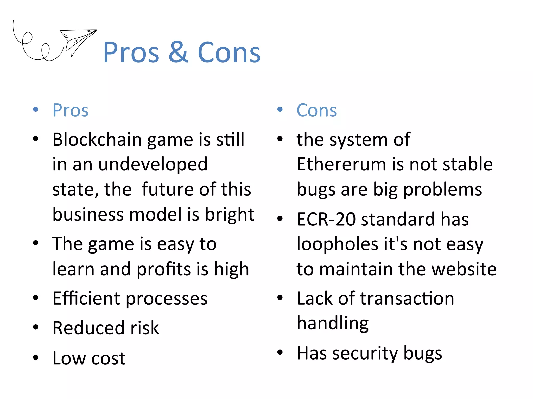 Pros	&	Cons
•  Pros	
•  Blockchain	game	is	sRll	
in	an	undeveloped	
state,	the		future	of	this	
business	model	is	bright	
•  The	game	is	easy	to	
learn	and	proﬁts	is	high	
•  Eﬃcient	processes	
•  Reduced	risk	
•  Low	cost	
•  Cons	
•  the	system	of	
Ethererum	is	not	stable		
bugs	are	big	problems	
•  ECR-20	standard	has	
loopholes	it's	not	easy	
to	maintain	the	website	
•  Lack	of	transacRon	
handling	
•  Has	security	bugs
 