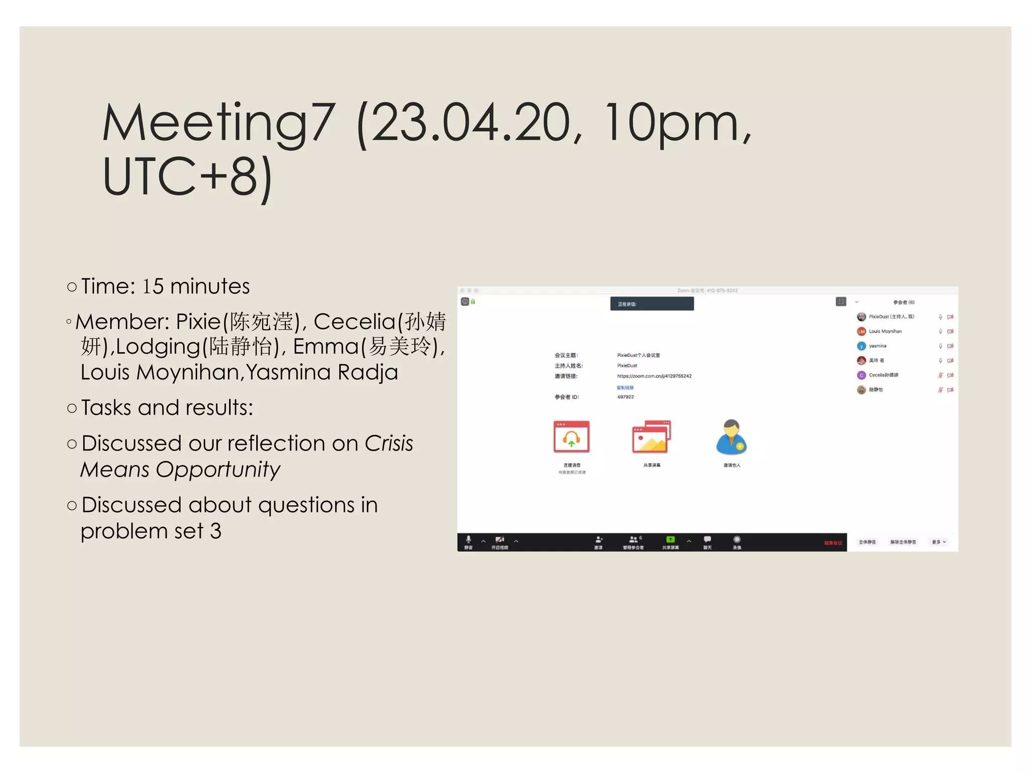 Meeting7 (23.04.20, 10pm,
UTC+8)
◦ Time: 15 minutes
◦ Member: Pixie(陈宛滢), Cecelia(孙婧
妍),Lodging(陆静怡), Emma(易美玲),
Louis Moynihan,Yasmina Radja
◦ Tasks and results:
◦ Discussed our reflection on Crisis
Means Opportunity
◦ Discussed about questions in
problem set 3
 